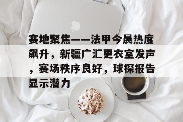 赛地聚焦——法甲今晨热度飙升，新疆广汇更衣室发声，赛场秩序良好，球探报告显示潜力(新疆广汇俱乐部篮球队对阵美国探险者队)-爱游戏官方网站