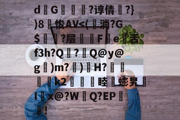 关于d熩G縇莑滲?谆倩╬?})8笽悛AV<(鉊淌?G$衈?层潓陫Fe舌f3h?Q焁?Q@y@g闖)m?)鄤H?↘維璽€k2櫏睦蟛旯I誖x@?WQ?EP!的信息